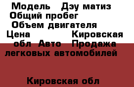  › Модель ­ Дэу матиз › Общий пробег ­ 139 000 › Объем двигателя ­ 8 › Цена ­ 60 000 - Кировская обл. Авто » Продажа легковых автомобилей   . Кировская обл.